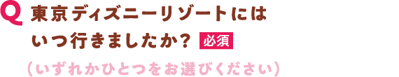 Q 東京ディズニーリゾートにはいつ行きましたか？【必須】（いずれかひとつをお選びください）