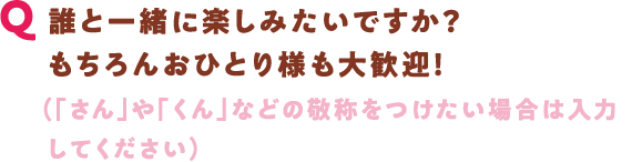 Q 誰と一緒に楽しみたいですか？ もちろんおひとり様も大歓迎！（「さん」や「くん」などの敬称をつけたい場合は入力してください）