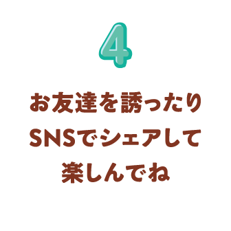 4 お友達を誘ったりSNSでシェアして楽しんでね