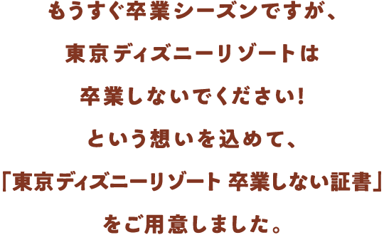 もうすぐ卒業シーズンですが、東京ディズニーリゾートは卒業しないでください！という想いを込めて、「東京ディズニーリゾート 卒業しない証書」をご用意しました。