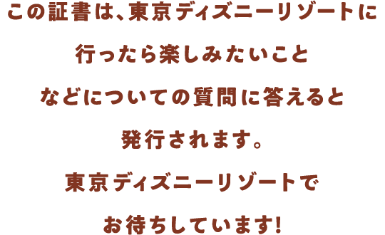 この証書は、東京ディズニーリゾートに行ったら楽しみたいことなどについての質問に答えると発行されます。東京ディズニーリゾートでお待ちしています！