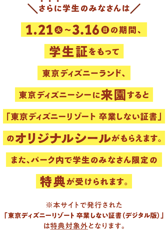 ＼さらに学生のみなさんは／ 1.21火～3.16日の期間、学生証をもって東京ディズニーランド、東京ディズニーシーに来園すると「東京ディズニーリゾート 卒業しない証書」のオリジナルシールがもらえます。また、パーク内で学生のみなさん限定の特典が受けられます。※本サイトで発行された「東京ディズニーリゾート 卒業しない証書（デジタル版）」は特典対象外となります。