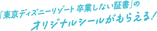 「東京ディズニーリゾート 卒業しない証書」のオリジナルシールがもらえる！